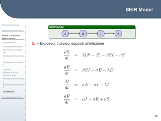 SEIR Model
Preambolo (breve)
Sopravvivere nel bosco
Modelli di diffusione
delle epidemie
Il modello SIR
Il Modello Matematico
Propriet`a del modello
SIR
Simulazione Numerica,
1
Simulazione Numerica,
2
In sintesi
Modello SIR con
nascite e morti
Simulazione Numerica,
3
Simulazione Numerica,
4
SEIR Model
Il medagliere olimpico
20
E := Exposed, individui esposti all’infezione
dS
dt
= λ(N − S) − βSI − νS
dE
dt
= βSI − σE − λE
dI
dt
= σE − αI − λI
dR
dt
= αI − λR + νS
 