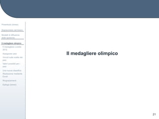 Il medagliere olimpico
Preambolo (breve)
Sopravvivere nel bosco
Modelli di diffusione
delle epidemie
Il medagliere olimpico
Il medagliere Londra
2012
Assegnare pesi
Vincoli sulla scelta dei
pesi
Valori possibili per i
pesi
Una nuova classiﬁca
Risoluzione mediante
Excel
Ringraziamenti
Epilogo (breve)
21
 
