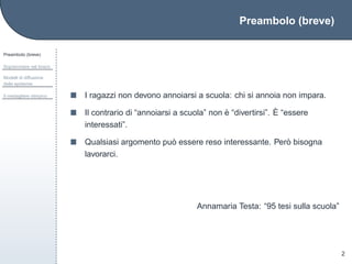 Preambolo (breve)
Preambolo (breve)
Sopravvivere nel bosco
Modelli di diffusione
delle epidemie
Il medagliere olimpico
2
I ragazzi non devono annoiarsi a scuola: chi si annoia non impara.
Il contrario di “annoiarsi a scuola” non `e “divertirsi”. `E “essere
interessati”.
Qualsiasi argomento pu`o essere reso interessante. Per`o bisogna
lavorarci.
Annamaria Testa: “95 tesi sulla scuola”
 