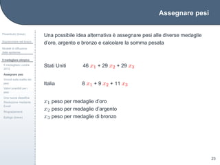 Assegnare pesi
Preambolo (breve)
Sopravvivere nel bosco
Modelli di diffusione
delle epidemie
Il medagliere olimpico
Il medagliere Londra
2012
Assegnare pesi
Vincoli sulla scelta dei
pesi
Valori possibili per i
pesi
Una nuova classiﬁca
Risoluzione mediante
Excel
Ringraziamenti
Epilogo (breve)
23
Una possibile idea alternativa `e assegnare pesi alle diverse medaglie
d’oro, argento e bronzo e calcolare la somma pesata
Stati Uniti 46 x1 + 29 x2 + 29 x3
Italia 8 x1 + 9 x2 + 11 x3
x1 peso per medaglie d’oro
x2 peso per medaglie d’argento
x3 peso per medaglie di bronzo
 