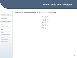 Vincoli sulla scelta dei pesi
Preambolo (breve)
Sopravvivere nel bosco
Modelli di diffusione
delle epidemie
Il medagliere olimpico
Il medagliere Londra
2012
Assegnare pesi
Vincoli sulla scelta dei
pesi
Valori possibili per i
pesi
Una nuova classiﬁca
Risoluzione mediante
Excel
Ringraziamenti
Epilogo (breve)
24
I pesi non possono essere scelti in modo arbitrario:
x1 ≥ x2
x2 ≥ x3
x1 ≥ 0
x2 ≥ 0
x3 ≥ 0
 