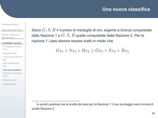Una nuova classiﬁca
Preambolo (breve)
Sopravvivere nel bosco
Modelli di diffusione
delle epidemie
Il medagliere olimpico
Il medagliere Londra
2012
Assegnare pesi
Vincoli sulla scelta dei
pesi
Valori possibili per i
pesi
Una nuova classiﬁca
Risoluzione mediante
Excel
Ringraziamenti
Epilogo (breve)
26
Siano G, S, B il numero di medaglie di oro, argento e bronzo conquistate
dalla Nazione 1 e ˆG, ˆS, ˆB quelle conquistate dalla Nazione 2. Per la
nazione 1 i pesi devono essere scelti in modo che
Gx1 + Sx2 + Bx3 ≥ ˆGx1 + ˆSx2 + ˆBx3
1
e quindi qualsiasi sia la scelta dei pesi per la Nazione 1 il suo punteggio sar`a minore di
quello Nazione 2
 