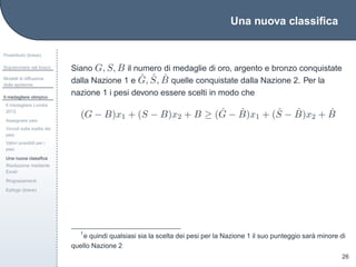 Una nuova classiﬁca
Preambolo (breve)
Sopravvivere nel bosco
Modelli di diffusione
delle epidemie
Il medagliere olimpico
Il medagliere Londra
2012
Assegnare pesi
Vincoli sulla scelta dei
pesi
Valori possibili per i
pesi
Una nuova classiﬁca
Risoluzione mediante
Excel
Ringraziamenti
Epilogo (breve)
26
Siano G, S, B il numero di medaglie di oro, argento e bronzo conquistate
dalla Nazione 1 e ˆG, ˆS, ˆB quelle conquistate dalla Nazione 2. Per la
nazione 1 i pesi devono essere scelti in modo che
(G − B)x1 + (S − B)x2 + B ≥ ( ˆG − ˆB)x1 + ( ˆS − ˆB)x2 + ˆB
1
e quindi qualsiasi sia la scelta dei pesi per la Nazione 1 il suo punteggio sar`a minore di
quello Nazione 2
 