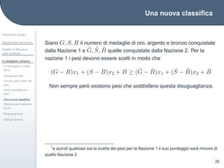 Una nuova classiﬁca
Preambolo (breve)
Sopravvivere nel bosco
Modelli di diffusione
delle epidemie
Il medagliere olimpico
Il medagliere Londra
2012
Assegnare pesi
Vincoli sulla scelta dei
pesi
Valori possibili per i
pesi
Una nuova classiﬁca
Risoluzione mediante
Excel
Ringraziamenti
Epilogo (breve)
26
Siano G, S, B il numero di medaglie di oro, argento e bronzo conquistate
dalla Nazione 1 e ˆG, ˆS, ˆB quelle conquistate dalla Nazione 2. Per la
nazione 1 i pesi devono essere scelti in modo che
(G − B)x1 + (S − B)x2 + B ≥ ( ˆG − ˆB)x1 + ( ˆS − ˆB)x2 + ˆB
Non sempre per`o esistono pesi che soddisfano questa disuguaglianza.
1
e quindi qualsiasi sia la scelta dei pesi per la Nazione 1 il suo punteggio sar`a minore di
quello Nazione 2
 