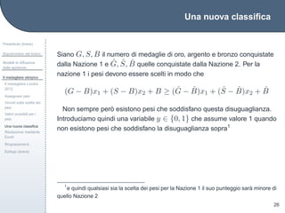 Una nuova classiﬁca
Preambolo (breve)
Sopravvivere nel bosco
Modelli di diffusione
delle epidemie
Il medagliere olimpico
Il medagliere Londra
2012
Assegnare pesi
Vincoli sulla scelta dei
pesi
Valori possibili per i
pesi
Una nuova classiﬁca
Risoluzione mediante
Excel
Ringraziamenti
Epilogo (breve)
26
Siano G, S, B il numero di medaglie di oro, argento e bronzo conquistate
dalla Nazione 1 e ˆG, ˆS, ˆB quelle conquistate dalla Nazione 2. Per la
nazione 1 i pesi devono essere scelti in modo che
(G − B)x1 + (S − B)x2 + B ≥ ( ˆG − ˆB)x1 + ( ˆS − ˆB)x2 + ˆB
Non sempre per`o esistono pesi che soddisfano questa disuguaglianza.
Introduciamo quindi una variabile y ∈ {0, 1} che assume valore 1 quando
non esistono pesi che soddisfano la disuguaglianza sopra1
1
e quindi qualsiasi sia la scelta dei pesi per la Nazione 1 il suo punteggio sar`a minore di
quello Nazione 2
 