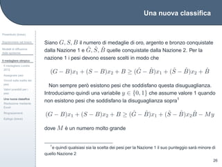 Una nuova classiﬁca
Preambolo (breve)
Sopravvivere nel bosco
Modelli di diffusione
delle epidemie
Il medagliere olimpico
Il medagliere Londra
2012
Assegnare pesi
Vincoli sulla scelta dei
pesi
Valori possibili per i
pesi
Una nuova classiﬁca
Risoluzione mediante
Excel
Ringraziamenti
Epilogo (breve)
26
Siano G, S, B il numero di medaglie di oro, argento e bronzo conquistate
dalla Nazione 1 e ˆG, ˆS, ˆB quelle conquistate dalla Nazione 2. Per la
nazione 1 i pesi devono essere scelti in modo che
(G − B)x1 + (S − B)x2 + B ≥ ( ˆG − ˆB)x1 + ( ˆS − ˆB)x2 + ˆB
Non sempre per`o esistono pesi che soddisfano questa disuguaglianza.
Introduciamo quindi una variabile y ∈ {0, 1} che assume valore 1 quando
non esistono pesi che soddisfano la disuguaglianza sopra1
(G − B)x1 + (S − B)x2 + B ≥ ( ˆG − ˆB)x1 + ( ˆS − ˆB)x2
ˆB − My
dove M `e un numero molto grande
1
e quindi qualsiasi sia la scelta dei pesi per la Nazione 1 il suo punteggio sar`a minore di
quello Nazione 2
 