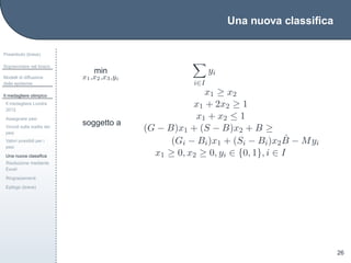 Una nuova classiﬁca
Preambolo (breve)
Sopravvivere nel bosco
Modelli di diffusione
delle epidemie
Il medagliere olimpico
Il medagliere Londra
2012
Assegnare pesi
Vincoli sulla scelta dei
pesi
Valori possibili per i
pesi
Una nuova classiﬁca
Risoluzione mediante
Excel
Ringraziamenti
Epilogo (breve)
26
min
x1,x2,x3,yi
i∈I
yi
soggetto a
x1 ≥ x2
x1 + 2x2 ≥ 1
x1 + x2 ≤ 1
(G − B)x1 + (S − B)x2 + B ≥
(Gi − Bi)x1 + (Si − Bi)x2
ˆB − Myi
x1 ≥ 0, x2 ≥ 0, yi ∈ {0, 1}, i ∈ I
 