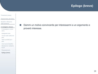 Epilogo (breve)
Preambolo (breve)
Sopravvivere nel bosco
Modelli di diffusione
delle epidemie
Il medagliere olimpico
Il medagliere Londra
2012
Assegnare pesi
Vincoli sulla scelta dei
pesi
Valori possibili per i
pesi
Una nuova classiﬁca
Risoluzione mediante
Excel
Ringraziamenti
Epilogo (breve)
29
Dammi un motivo convincente per interessarmi a un argomento e
prover`o interesse.
 