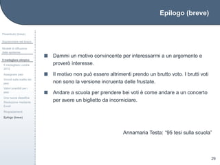Epilogo (breve)
Preambolo (breve)
Sopravvivere nel bosco
Modelli di diffusione
delle epidemie
Il medagliere olimpico
Il medagliere Londra
2012
Assegnare pesi
Vincoli sulla scelta dei
pesi
Valori possibili per i
pesi
Una nuova classiﬁca
Risoluzione mediante
Excel
Ringraziamenti
Epilogo (breve)
29
Dammi un motivo convincente per interessarmi a un argomento e
prover`o interesse.
Il motivo non pu`o essere altrimenti prendo un brutto voto. I brutti voti
non sono la versione incruenta delle frustate.
Andare a scuola per prendere bei voti `e come andare a un concerto
per avere un biglietto da incorniciare.
Annamaria Testa: “95 tesi sulla scuola”
 