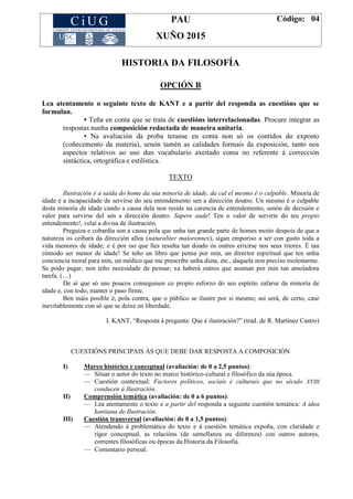 PAU
XUÑO 2015
Código: 04
HISTORIA DA FILOSOFÍA
OPCIÓN B
Lea atentamente o seguinte texto de KANT e a partir del responda as cuestións que se
formulan.
▪ Teña en conta que se trata de cuestións interrelacionadas. Procure integrar as
respostas nunha composición redactada de maneira unitaria.
▪ Na avaliación da proba teranse en conta non só os contidos do exposto
(coñecemento da materia), senón tamén as calidades formais da exposición, tanto nos
aspectos relativos ao uso dun vocabulario axeitado coma no referente á corrección
sintáctica, ortográfica e estilística.
TEXTO
Ilustración é a saída do home da súa minoría de idade, da cal el mesmo é o culpable. Minoría de
idade é a incapacidade de servirse do seu entendemento sen a dirección doutro. Un mesmo é o culpable
desta minoría de idade cando a causa dela non reside na carencia de entendemento, senón de decisión e
valor para servirse del sen a dirección doutro. Sapere aude! Ten o valor de servirte do teu propio
entendemento!, velaí a divisa de ilustración.
Preguiza e cobardía son a causa pola que unha tan grande parte de homes moito despois de que a
natureza os ceibara da dirección allea (naturaliter maiorennes), sigan emporiso a ser con gusto toda a
vida menores de idade; e é por iso que lles resulta tan doado ós outros erixirse nos seus titores. É tan
cómodo ser menor de idade! Se teño un libro que pensa por min, un director espiritual que ten unha
conciencia moral para min, un médico que me prescribe unha dieta, etc., daquela non preciso molestarme.
Se podo pagar, non teño necesidade de pensar; xa haberá outros que asuman por min tan amoladora
tarefa. (…)
De aí que só uns poucos conseguisen co propio esforzo do seu espírito zafarse da minoría de
idade e, con todo, manter o paso firme.
Ben máis posible é, pola contra, que o público se ilustre por si mesmo; así será, de certo, case
inevitablemente con só que se deixe en liberdade.
I. KANT, “Resposta á pregunta: Que é ilustración?” (trad. de R. Martínez Castro)
CUESTIÓNS PRINCIPAIS ÁS QUE DEBE DAR RESPOSTA A COMPOSICIÓN
I) Marco histórico e conceptual (avaliación: de 0 a 2,5 puntos):
— Situar o autor do texto no marco histórico-cultural e filosófico da súa época.
— Cuestión contextual: Factores políticos, sociais e culturais que no século XVIII
conducen á Ilustración.
II) Comprensión temática (avaliación: de 0 a 6 puntos):
— Lea atentamente o texto e a partir del responda a seguinte cuestión temática: A idea
kantiana de Ilustración.
III) Cuestión transversal (avaliación: de 0 a 1,5 puntos):
— Atendendo á problemática do texto e á cuestión temática expoña, con claridade e
rigor conceptual, as relacións (de semellanza ou diferenza) con outros autores,
correntes filosóficas ou épocas da Historia da Filosofía.
— Comentario persoal.
 