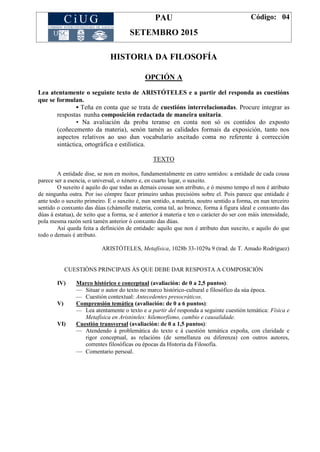 PAU
SETEMBRO 2015
Código: 04
HISTORIA DA FILOSOFÍA
OPCIÓN A
Lea atentamente o seguinte texto de ARISTÓTELES e a partir del responda as cuestións
que se formulan.
▪ Teña en conta que se trata de cuestións interrelacionadas. Procure integrar as
respostas nunha composición redactada de maneira unitaria.
▪ Na avaliación da proba teranse en conta non só os contidos do exposto
(coñecemento da materia), senón tamén as calidades formais da exposición, tanto nos
aspectos relativos ao uso dun vocabulario axeitado coma no referente á corrección
sintáctica, ortográfica e estilística.
TEXTO
A entidade dise, se non en moitos, fundamentalmente en catro sentidos: a entidade de cada cousa
parece ser a esencia, o universal, o xénero e, en cuarto lugar, o suxeito.
O suxeito é aquilo do que todas as demais cousas son atributo, e ó mesmo tempo el non é atributo
de ningunha outra. Por iso cómpre facer primeiro unhas precisións sobre el. Pois parece que entidade é
ante todo o suxeito primeiro. E o suxeito é, nun sentido, a materia, noutro sentido a forma, en nun terceiro
sentido o conxunto das dúas (chámolle materia, coma tal, ao bronce, forma á figura ideal e conxunto das
dúas á estatua), de xeito que a forma, se é anterior á materia e ten o carácter do ser con máis intensidade,
pola mesma razón será tamén anterior ó conxunto das dúas.
Así queda feita a definición de entidade: aquilo que non é atributo dun suxeito, e aquilo do que
todo o demais é atributo.
ARISTÓTELES, Metafísica, 1028b 33-1029a 9 (trad. de T. Amado Rodríguez)
CUESTIÓNS PRINCIPAIS ÁS QUE DEBE DAR RESPOSTA A COMPOSICIÓN
IV) Marco histórico e conceptual (avaliación: de 0 a 2,5 puntos):
— Situar o autor do texto no marco histórico-cultural e filosófico da súa época.
— Cuestión contextual: Antecedentes presocráticos.
V) Comprensión temática (avaliación: de 0 a 6 puntos):
— Lea atentamente o texto e a partir del responda a seguinte cuestión temática: Física e
Metafísica en Aristóteles: hilemorfismo, cambio e causalidade.
VI) Cuestión transversal (avaliación: de 0 a 1,5 puntos):
— Atendendo á problemática do texto e á cuestión temática expoña, con claridade e
rigor conceptual, as relacións (de semellanza ou diferenza) con outros autores,
correntes filosóficas ou épocas da Historia da Filosofía.
— Comentario persoal.
 