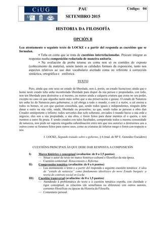 PAU
SETEMBRO 2015
Código: 04
HISTORIA DA FILOSOFÍA
OPCIÓN B
Lea atentamente o seguinte texto de LOCKE e a partir del responda as cuestións que se
formulan.
▪ Teña en conta que se trata de cuestións interrelacionadas. Procure integrar as
respostas nunha composición redactada de maneira unitaria.
▪ Na avaliación da proba teranse en conta non só os contidos do exposto
(coñecemento da materia), senón tamén as calidades formais da exposición, tanto nos
aspectos relativos ao uso dun vocabulario axeitado coma no referente á corrección
sintáctica, ortográfica e estilística.
TEXTO
Pero, aínda que este sexa un estado de liberdade, non é, porén, un estado licencioso; aínda que o
home neste estado teña unha incontrolada liberdade para dispor da súa persoa e propiedades, con todo,
non ten liberdade para destruírse a si mesmo, ou menos aínda a calquera criatura que estea no seu poder,
excepto no caso en que algunha razón máis nobre que a súa preservación o guiase. O estado de Natureza
ten unha lei da Natureza para gobernarse, a cal obriga a todo o mundo, e esta é a razón, a cal ensina a
todos os homes, só con que queiran consultala, que, sendo todos iguais e independentes, ninguén debe
danar a outro na súa vida, saúde, liberdade ou posesións; xa que, sendo todas as persoas a obra dun
Creador omnipotente e infinito; todos serventes dun xefe soberano, enviados ó mundo baixo a súa orde e
negocio, eles son a súa propiedade, a súa obra, e foron feitos para durar mentres el o queira, e non
mentres a outro lle praza. E sendo creados con tales facultades, compartindo todos a mesma comunidade
de natureza, non pode ser suposta ningunha subordinación entre nós que nos autorice a destruírnos uns a
outros como se foramos feitos para outros usos, como as criaturas de inferior rango o foron con respecto a
nós.
J. LOCKE, Segundo tratado sobre o goberno, § 6 (trad. de Mª E. González Escudero)
CUESTIÓNS PRINCIPAIS ÁS QUE DEBE DAR RESPOSTA A COMPOSICIÓN
I) Marco histórico e conceptual (avaliación: de 0 a 2,5 puntos):
— Situar o autor do texto no marco histórico-cultural e filosófico da súa época.
— Cuestión contextual: Renacemento e Reforma.
II) Comprensión temática (avaliación: de 0 a 6 puntos):
— Lea atentamente o texto e a partir del responda a seguinte cuestión temática: A idea
de “estado de natureza” como fundamento ideolóxico do novo Estado burgués: a
teoría do contrato social en Locke.
III) Cuestión transversal (avaliación: de 0 a 1,5 puntos):
— Atendendo á problemática do texto e á cuestión temática expoña, con claridade e
rigor conceptual, as relacións (de semellanza ou diferenza) con outros autores,
correntes filosóficas ou épocas da Historia da Filosofía.
— Comentario persoal.
 
