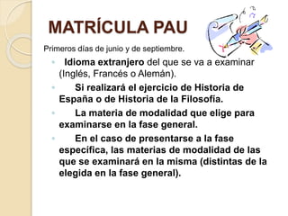 MATRÍCULA PAU
Primeros días de junio y de septiembre.
◦ Idioma extranjero del que se va a examinar
(Inglés, Francés o Alemán).
◦ Si realizará el ejercicio de Historia de
España o de Historia de la Filosofía.
◦ La materia de modalidad que elige para
examinarse en la fase general.
◦ En el caso de presentarse a la fase
específica, las materias de modalidad de las
que se examinará en la misma (distintas de la
elegida en la fase general).
 