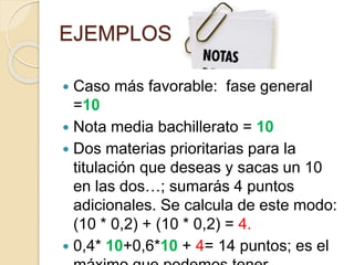 EJEMPLOS
 Caso más favorable: fase general
=10
 Nota media bachillerato = 10
 Dos materias prioritarias para la
titulación que deseas y sacas un 10
en las dos…; sumarás 4 puntos
adicionales. Se calcula de este modo:
(10 * 0,2) + (10 * 0,2) = 4.
 0,4* 10+0,6*10 + 4= 14 puntos; es el
 