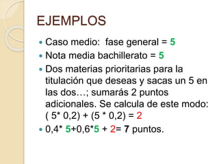 EJEMPLOS
 Caso medio: fase general = 5
 Nota media bachillerato = 5
 Dos materias prioritarias para la
titulación que deseas y sacas un 5 en
las dos…; sumarás 2 puntos
adicionales. Se calcula de este modo:
( 5* 0,2) + (5 * 0,2) = 2
 0,4* 5+0,6*5 + 2= 7 puntos.
 