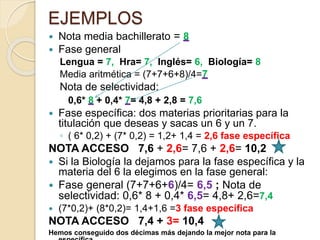 EJEMPLOS
 Nota media bachillerato = 8
 Fase general
Lengua = 7, Hra= 7, Inglés= 6, Biología= 8
Media aritmética = (7+7+6+8)/4=7
Nota de selectividad:
0,6* 8 + 0,4* 7= 4,8 + 2,8 = 7,6
 Fase específica: dos materias prioritarias para la
titulación que deseas y sacas un 6 y un 7.
◦ ( 6* 0,2) + (7* 0,2) = 1,2+ 1,4 = 2,6 fase específica
NOTA ACCESO 7,6 + 2,6= 7,6 + 2,6= 10,2
 Si la Biología la dejamos para la fase específica y la
materia del 6 la elegimos en la fase general:
 Fase general (7+7+6+6)/4= 6,5 ; Nota de
selectividad: 0,6* 8 + 0,4* 6,5= 4,8+ 2,6=7,4
 (7*0,2)+ (8*0,2)= 1,4+1,6 =3 fase específica
NOTA ACCESO 7,4 + 3= 10,4
Hemos conseguido dos décimas más dejando la mejor nota para la
 
