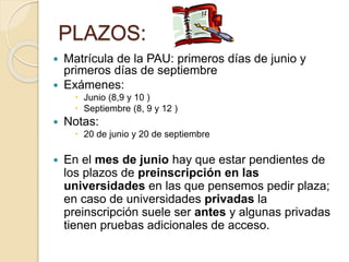PLAZOS:
 Matrícula de la PAU: primeros días de junio y
primeros días de septiembre
 Exámenes:
 Junio (8,9 y 10 )
 Septiembre (8, 9 y 12 )
 Notas:
 20 de junio y 20 de septiembre
 En el mes de junio hay que estar pendientes de
los plazos de preinscripción en las
universidades en las que pensemos pedir plaza;
en caso de universidades privadas la
preinscripción suele ser antes y algunas privadas
tienen pruebas adicionales de acceso.
 