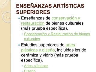 ENSEÑANZAS ARTÍSTICAS
SUPERIORES
 Enseñanzas de conservación y
restauración de bienes culturales
(más prueba específica).
◦ Conservación y Restauración de bienes
culturales
 Estudios superiores de artes
plásticas y diseño, incluidas los de
cerámica y vidrio (más prueba
específica).
◦ Artes plásticas
 