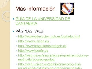 Más información
 GUÍA DE LA UNIVERSIDAD DE
CANTABRIA
 PÁGINAS WEB
◦ http://www.educacion.gob.es/portada.html
◦ http://www.unican.es
◦ http://www.iesgutierrezaragon.es
◦ http://www.todofp.es
◦ http://web.ua.es/es/oia/acceso-preinscripcion-y-
matricula/acceso-grados/
◦ http://web.unican.es/admision/acceso-a-la-
 