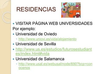 RESIDENCIAS
 VISITAR PÁGINA WEB UNIVERSIDADES
Por ejemplo:
 Universidad de Oviedo
◦ http://www.uniovi.es/vida/alojamiento
 Universidad de Sevilla
 http://www.us.es/estudios/futurosestudiant
es/index.html#vida
 Universidad de Salamanca
◦ http://www.usal.es/webusal/node/690?bcp=con
ocenos
 