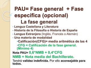 PAU= Fase general + Fase
específica (opcional)
La fase general
• Lengua Castellana y Literatura
• Historia de la Filosofía o Historia de España
• Lengua Extranjera (Inglés, Francés o Alemán)
• Una materia de modalidad
•Calificación(CFG)= media aritmética de las 4
•CFG = Calificación de la fase general.
(Mínimo 4)
Nota PAU= 0,6*NMB + 0,4*CFG
NMB = Nota media del Bachillerato.
Tendrá validez indefinida. Por ello aconsejable para
todos.
 