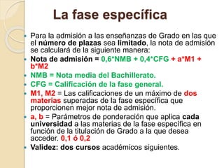 La fase específica
 Para la admisión a las enseñanzas de Grado en las que
el número de plazas sea limitado, la nota de admisión
se calculará de la siguiente manera:
 Nota de admisión = 0,6*NMB + 0,4*CFG + a*M1 +
b*M2
 NMB = Nota media del Bachillerato.
 CFG = Calificación de la fase general.
 M1, M2 = Las calificaciones de un máximo de dos
materias superadas de la fase específica que
proporcionen mejor nota de admisión.
 a, b = Parámetros de ponderación que aplica cada
universidad a las materias de la fase específica en
función de la titulación de Grado a la que desea
acceder. 0,1 ó 0,2
 Validez: dos cursos académicos siguientes.
 