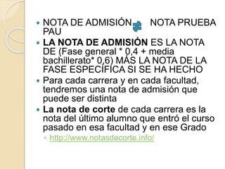  NOTA DE ADMISIÓN NOTA PRUEBA
PAU
 LA NOTA DE ADMISIÓN ES LA NOTA
DE (Fase general * 0,4 + media
bachillerato* 0,6) MÁS LA NOTA DE LA
FASE ESPECÍFICA SI SE HA HECHO
 Para cada carrera y en cada facultad,
tendremos una nota de admisión que
puede ser distinta
 La nota de corte de cada carrera es la
nota del último alumno que entró el curso
pasado en esa facultad y en ese Grado
◦ http://www.notasdecorte.info/
 