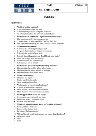 PAU
SETEMBRO 2016
Código: 11
INGLÉS
QUESTIONS
1. What is a vending machine?
 A machine that sells food and drink
 A machine that gives you change for your coins
 An automatic machine that sells soft drinks and coins
2. What does the World Health Organization say about sugar?
 That we should eat 5% less sugar every day
 That our intake of sugar should be 5% of our daily diet
 That sugar should make up less than 5% of our calories every day.
3. What does tooth decay do?
 It destroys the sensitive parts of your teeth
 It exposes the toothache or the pain in your teeth
 It destroys the surface of your teeth.
4. When is it most important you should brush your teeth?
 When you first get up in the morning
 After eating food that contains sugar
 Before you go to bed at night.
5. What does the professor say about vending machines?
 They shouldn’t be used for selling school meals
 They shouldn’t be in state schools or hospitals
 They should only be in public places.
6. What is confectionary?
 Chocolate and sugar
 Snacks and alcoholic drinks
 Sweet snacks and chocolate.
7. What does the professor say about sugar?
 It should be increased in childhood
 There shouldn’t be so much in school meals
 There shouldn’t be confectionary in nurseries.
8. What happens when we eat less sugar?
 We enjoy the sweet taste with less sugar
 Things that are very sweet taste better
 We want more and more.
9. What is the money from the “sugar tax” used for in France?
 To tax children’s dental care
 To pay for the doctors’ taxis
 To improve the health system.
10. Which of these 3 countries consumes less sugar than the others?
 The United States
 China
 India
 