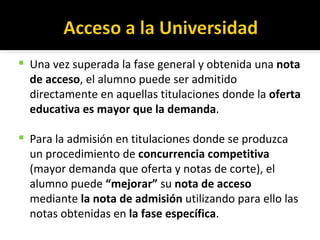 Una vez superada la fase general y obtenida una  nota de acceso , el alumno puede ser admitido directamente en aquellas titulaciones donde la  oferta educativa es mayor que la demanda . Para la admisión en titulaciones donde se produzca un procedimiento de  concurrencia competitiva  (mayor demanda que oferta y notas de corte), el alumno puede  “mejorar”  su  nota de acceso  mediante  la nota de admisión  utilizando para ello las notas obtenidas en  la fase específica . 