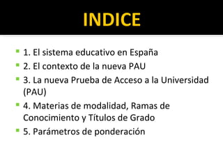 1. El sistema educativo en España 2. El contexto de la nueva PAU 3. La nueva Prueba de Acceso a la Universidad (PAU) 4. Materias de modalidad, Ramas de Conocimiento y Títulos de Grado 5. Parámetros de ponderación 