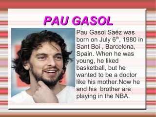 PAU GASOL
    Pau Gasol Saéz was
    born on July 6th, 1980 in
    Sant Boi , Barcelona,
    Spain. When he was
    young, he liked
    basketball, but he
    wanted to be a doctor
    like his mother.Now he
    and his brother are
    playing in the NBA.
 