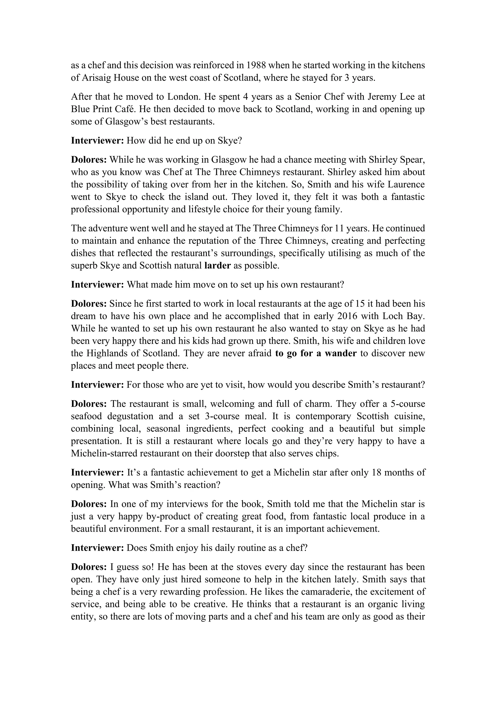 as a chef and this decision was reinforced in 1988 when he started working in the kitchens
of Arisaig House on the west coast of Scotland, where he stayed for 3 years.
After that he moved to London. He spent 4 years as a Senior Chef with Jeremy Lee at
Blue Print Café. He then decided to move back to Scotland, working in and opening up
some of Glasgow’s best restaurants.
Interviewer: How did he end up on Skye?
Dolores: While he was working in Glasgow he had a chance meeting with Shirley Spear,
who as you know was Chef at The Three Chimneys restaurant. Shirley asked him about
the possibility of taking over from her in the kitchen. So, Smith and his wife Laurence
went to Skye to check the island out. They loved it, they felt it was both a fantastic
professional opportunity and lifestyle choice for their young family.
The adventure went well and he stayed at The Three Chimneys for 11 years. He continued
to maintain and enhance the reputation of the Three Chimneys, creating and perfecting
dishes that reflected the restaurant’s surroundings, specifically utilising as much of the
superb Skye and Scottish natural larder as possible.
Interviewer: What made him move on to set up his own restaurant?
Dolores: Since he first started to work in local restaurants at the age of 15 it had been his
dream to have his own place and he accomplished that in early 2016 with Loch Bay.
While he wanted to set up his own restaurant he also wanted to stay on Skye as he had
been very happy there and his kids had grown up there. Smith, his wife and children love
the Highlands of Scotland. They are never afraid to go for a wander to discover new
places and meet people there.
Interviewer: For those who are yet to visit, how would you describe Smith’s restaurant?
Dolores: The restaurant is small, welcoming and full of charm. They offer a 5-course
seafood degustation and a set 3-course meal. It is contemporary Scottish cuisine,
combining local, seasonal ingredients, perfect cooking and a beautiful but simple
presentation. It is still a restaurant where locals go and they’re very happy to have a
Michelin-starred restaurant on their doorstep that also serves chips.
Interviewer: It’s a fantastic achievement to get a Michelin star after only 18 months of
opening. What was Smith’s reaction?
Dolores: In one of my interviews for the book, Smith told me that the Michelin star is
just a very happy by-product of creating great food, from fantastic local produce in a
beautiful environment. For a small restaurant, it is an important achievement.
Interviewer: Does Smith enjoy his daily routine as a chef?
Dolores: I guess so! He has been at the stoves every day since the restaurant has been
open. They have only just hired someone to help in the kitchen lately. Smith says that
being a chef is a very rewarding profession. He likes the camaraderie, the excitement of
service, and being able to be creative. He thinks that a restaurant is an organic living
entity, so there are lots of moving parts and a chef and his team are only as good as their
 