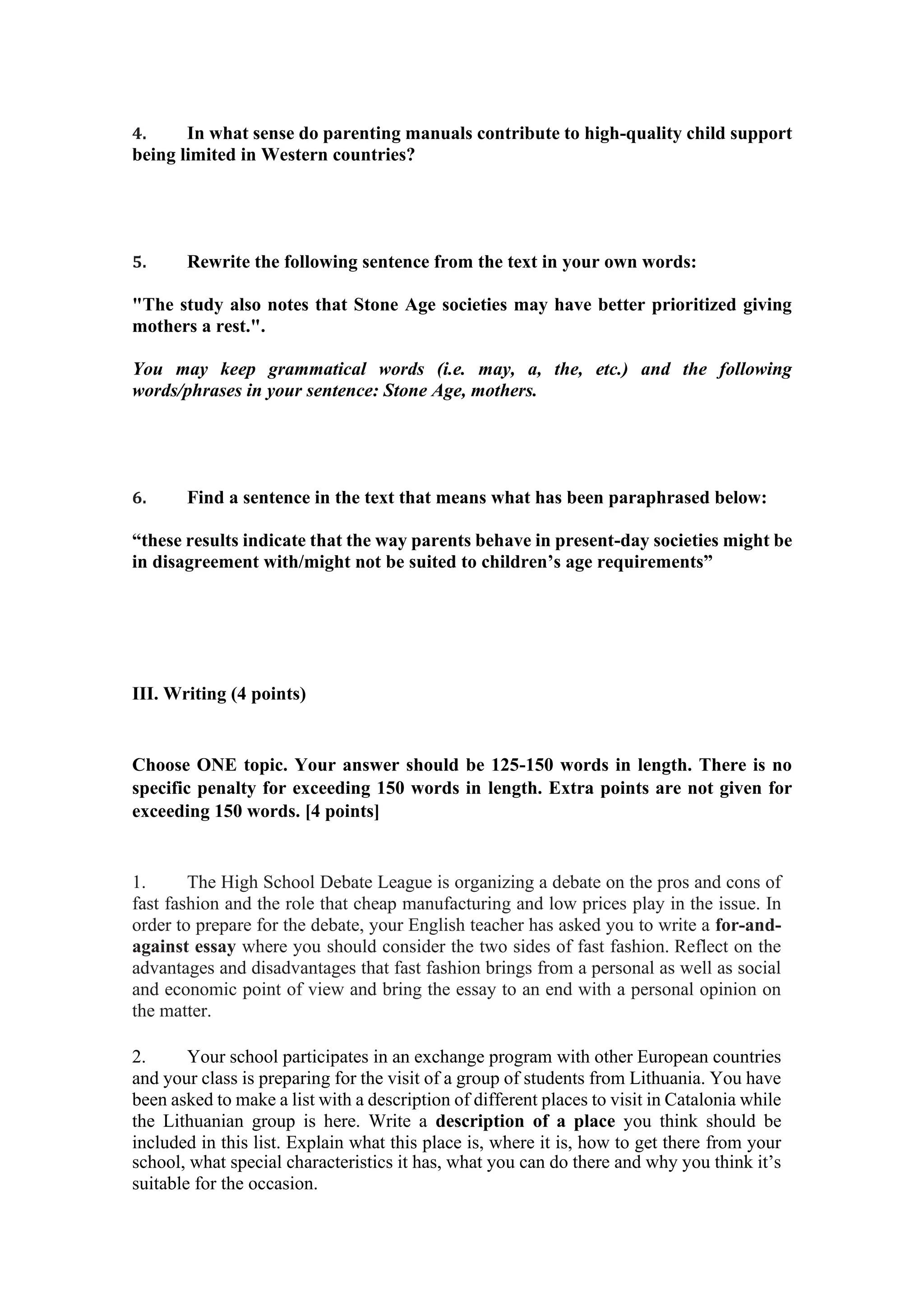 4. In what sense do parenting manuals contribute to high-quality child support
being limited in Western countries?
5. Rewrite the following sentence from the text in your own words:
"The study also notes that Stone Age societies may have better prioritized giving
mothers a rest.".
You may keep grammatical words (i.e. may, a, the, etc.) and the following
words/phrases in your sentence: Stone Age, mothers.
6. Find a sentence in the text that means what has been paraphrased below:
“these results indicate that the way parents behave in present-day societies might be
in disagreement with/might not be suited to children’s age requirements”
III. Writing (4 points)
Choose ONE topic. Your answer should be 125-150 words in length. There is no
specific penalty for exceeding 150 words in length. Extra points are not given for
exceeding 150 words. [4 points]
1. The High School Debate League is organizing a debate on the pros and cons of
fast fashion and the role that cheap manufacturing and low prices play in the issue. In
order to prepare for the debate, your English teacher has asked you to write a for-and-
against essay where you should consider the two sides of fast fashion. Reflect on the
advantages and disadvantages that fast fashion brings from a personal as well as social
and economic point of view and bring the essay to an end with a personal opinion on
the matter.
2. Your school participates in an exchange program with other European countries
and your class is preparing for the visit of a group of students from Lithuania. You have
been asked to make a list with a description of different places to visit in Catalonia while
the Lithuanian group is here. Write a description of a place you think should be
included in this list. Explain what this place is, where it is, how to get there from your
school, what special characteristics it has, what you can do there and why you think it’s
suitable for the occasion.
 
