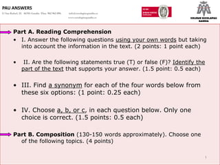 PAU ANSWERS
C/ San Rafael, 25 46701-Gandia Tfno. 962 965 096   info@escolapiasgandia.es
                                                   www.escolapiasgandia.es    COLEGIO ESCOLAPIAS
                                                                                   GANDIA



        Part A. Reading Comprehension
        • I. Answer the following questions using your own words but taking
          into account the information in the text. (2 points: 1 point each)

        •       II. Are the following statements true (T) or false (F)? Identify the
               part of the text that supports your answer. (1.5 point: 0.5 each)


        • III. Find a synonym for each of the four words below from
          these six options: (1 point: 0.25 each)

        • IV. Choose a, b, or c, in each question below. Only one
          choice is correct. (1.5 points: 0.5 each)

        Part B. Composition (130-150 words approximately). Choose one
          of the following topics. (4 points)

                                                                                       1
 