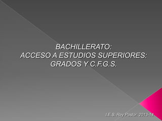 BACHILLERATO:
ACCESO A ESTUDIOS SUPERIORES:
GRADOS Y C.F.G.S.
I.E.S. Rey Pastor. 2013-14
 