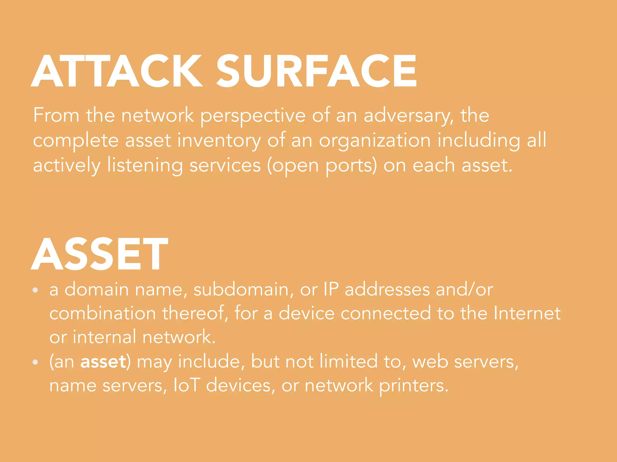 ASSET
ATTACK SURFACE
From the network perspective of an adversary, the
complete asset inventory of an organization including all
actively listening services (open ports) on each asset.
• a domain name, subdomain, or IP addresses and/or
combination thereof, for a device connected to the Internet
or internal network.


• (an asset) may include, but not limited to, web servers,
name servers, IoT devices, or network printers.
 