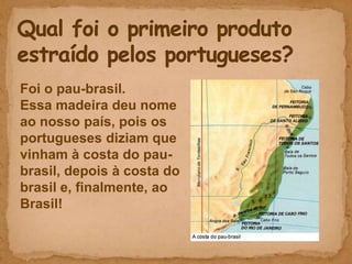 Foi o pau-brasil.
Essa madeira deu nome
ao nosso país, pois os
portugueses diziam que
vinham à costa do pau-
brasil, depois à costa do
brasil e, finalmente, ao
Brasil!
 