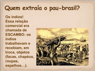 Os índios!
Essa relação
comercial era
chamada de
ESCAMBO: os
índios
trabalhavam e
recebiam, em
troca, objetos
(facas, chapéus,
roupas,
espelhos…).
 