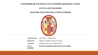 UNIVERSIDAD NACIONAL SAN ANTONIO ABAD DEL CUSCO
ESCUELA DE POSGRADO
MAESTRÍA MENCIÓN EDUCACIÓN SUPERIOR
ASIGNATURA : EP707BGT – LIDERAZGO
DOCENTE : MIRTAAGUIRRE VALDEYGLESIAS
ALUMNO : AMERICO PAUCAR CUSIHUAMAN
TEMA : ESTILOS DE LIDERAZGO SEGÚN PSICÓLOGO DANIEL
GOLEMAN
 
