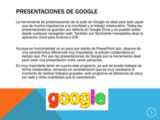 PRESENTACIONES DE GOOGLE
La herramienta de presentaciones de la suite de Google es ideal para todo aquel
que de mucha importancia a la movilidad y al trabajo colaborativo. Todas las
presentaciones se guardan por defecto en Google Drive y se pueden editar
desde cualquier navegador web. También son fácilmente manejables dese la
aplicación móvil para Android o iOS.
Aunque en funcionalidad va un poco por detrás de PowerPoint aún, dispone de
una característica diferencial muy importante: la edición colaborativa en
tiempo real. Por eso las presentaciones de Google son la herramienta ideal
para crear una presentación entre varias personas.
Es muy importante tener en cuenta este programa, ya que se puede trabajar de
forma colaborativa, tomando en consideración que es muy necesario al
momento de realizar trabajos grupales, este programa se diferencia de otros
por esta y otras cualidades que le caracterizan.
3
 