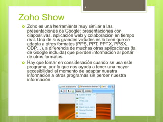 Zoho Show
 Zoho es una herramienta muy similar a las
presentaciones de Google: presentaciones con
diapositivas, aplicación web y colaboración en tiempo
real. Una de sus grandes virtudes es lo bien que se
adapta a otros formatos (PPS, PPT, PPTX, PPSX,
ODP…), a diferencia de muchas otras aplicaciones (la
de Google incluida) que pierden información al portar
de otros formatos.
 Hay que tomar en consideración cuando se usa este
programa, por lo que nos ayuda a tener una mayor
accesibilidad al momento de adaptar nuestra
información a otros programas sin perder nuestra
información.
4
 