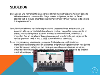 SLIDEDOG
SlideDog es una herramienta ideal para combinar mucho trabajo ya hecho y ponerlo
todo en una única presentación. Coge vídeos, imágenes, tablets de Excel,
páginas web o incluso prsentaciones de PowerPoint y Prezi y júntalo todo en una
única presentación.
También es una buena herramienta para hacer presentaciones a distancia o que
alcancen a la mayor cantidad de audiencia posible, ya que las puedes emitir en
directo y cualquiera puede acceder a ellas a través de un link, comentar y
preguntar. Eso sí, para hacer las emisiones en directo tendrás que pagar por la
versión premium (99$ al año o 249$ por una licencia definitiva).
Es un programa muy interesante, ya que su finalidad es de unificar ciertas
informaciones que tengamos en diferentes programas de presentación y se puede
presentar nuestro trabajo en vivo para que este al acceso de otras personas,
tomando en cuenta que se debe pagar si se quiere usar es beneficio de exponer
nuestro trabajo por así decir.
5
 