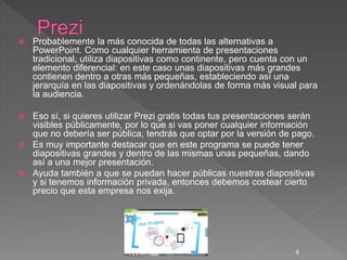  Probablemente la más conocida de todas las alternativas a
PowerPoint. Como cualquier herramienta de presentaciones
tradicional, utiliza diapositivas como continente, pero cuenta con un
elemento diferencial: en este caso unas diapositivas más grandes
contienen dentro a otras más pequeñas, estableciendo así una
jerarquía en las diapositivas y ordenándolas de forma más visual para
la audiencia.
 Eso sí, si quieres utilizar Prezi gratis todas tus presentaciones serán
visibles públicamente, por lo que si vas poner cualquier información
que no debería ser pública, tendrás que optar por la versión de pago.
 Es muy importante destacar que en este programa se puede tener
diapositivas grandes y dentro de las mismas unas pequeñas, dando
así a una mejor presentación.
 Ayuda también a que se puedan hacer públicas nuestras diapositivas
y si tenemos información privada, entonces debemos costear cierto
precio que esta empresa nos exija.
6
 
