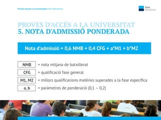 Proves d’accés a la Unversidat | Fert Batxillerat
PROVES D'ACCÉS A LA UNIVERSITAT
5. NOTA D'ADMISSIÓ PONDERADA
= nota mitjana de batxillerat
= qualiﬁcació fase general
= millors qualiﬁcacions matèries superades a la fase especíﬁca
= paràmetres de ponderació (0,1 – 0,2)
Nota d’admissió = 0,6 NMB + 0,4 CFG + a*M1 + b*M2
NMB
CFG
M1, M2
a, b
 