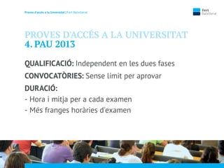Proves d’accés a la Unversidat | Fert Batxillerat
PROVES D'ACCÉS A LA UNIVERSITAT
4. PAU 2013
QUALIFICACIÓ: Independent en les dues fases
CONVOCATÒRIES: Sense límit per aprovar
DURACIÓ:
- Hora i mitja per a cada examen
- Més franges horàries d'examen
 