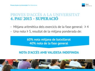 Proves d’accés a la Unversidat | Fert Batxillerat
PROVES D'ACCÉS A LA UNIVERSITAT
4. PAU 2013 - SUPERACIÓ
- Mitjana aritmètica dels exercicis de la fase general: ≥ 4
- Una nota ≥ 5, resultat de la mitjana ponderada de:
60% nota mitjana de batxillerat
40% nota de la fase general
NOTA D'ACCÉS AMB VALIDESA INDEFINIDA
 