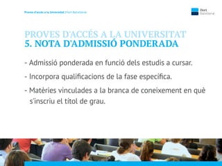 Proves d’accés a la Unversidat | Fert Batxillerat
PROVES D'ACCÉS A LA UNIVERSITAT
5. NOTA D'ADMISSIÓ PONDERADA
- Admissió ponderada en funció dels estudis a cursar.
- Incorpora qualiﬁcacions de la fase especíﬁca.
- Matèries vinculades a la branca de coneixement en què
s'inscriu el títol de grau.
 
