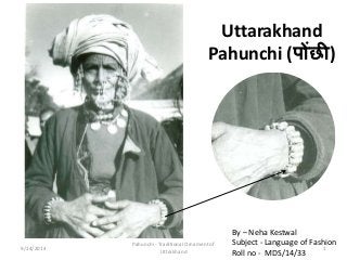 Uttarakhand 
Pahunchi (पोंछी) 
By – Neha Kestwal 
Subject - Language of Fashion 
Roll no - MDS/14/33 
Pahunchi - Traditional Ornament of 
9/14/2014 1 
Uttrakhand 
 