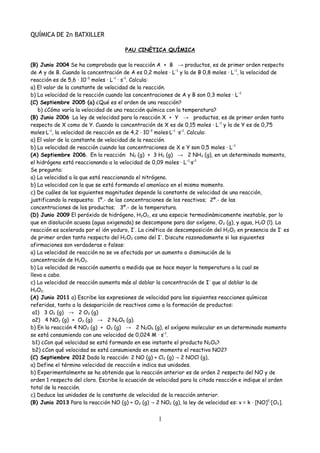 QUÍMICA DE 2n BATXILLER
PAU CINÈTICA QUÍMICA
(B) Junio 2004 Se ha comprobado que la reacción A + B → productos, es de primer orden respecto
de A y de B. Cuando la concentración de A es 0,2 moles · L−1
y la de B 0,8 moles · L−1
, la velocidad de
reacción es de 5,6 · 10−3
moles · L−1
· s−1
. Calcula:
a) El valor de la constante de velocidad de la reacción.
b) La velocidad de la reacción cuando las concentraciones de A y B son 0,3 moles · L−1
(C) Septiembre 2005 (a) ¿Qué es el orden de una reacción?
b) ¿Cómo varía la velocidad de una reacción química con la temperatura?
(B) Junio 2006 La ley de velocidad para la reacción X + Y → productos, es de primer orden tanto
respecto de X como de Y. Cuando la concentración de X es de 0,15 moles · L−1
y la de Y es de 0,75
moles·L−1
, la velocidad de reacción es de 4,2 · 10−3
moles·L−1
·s−1
. Calcula:
a) El valor de la constante de velocidad de la reacción.
b) La velocidad de reacción cuando las concentraciones de X e Y son 0,5 moles · L−1
(A) Septiembre 2006. En la reacción: N2 (g) + 3 H2 (g) → 2 NH3 (g), en un determinado momento,
el hidrógeno está reaccionando a la velocidad de 0,09 moles · L−1
·s−1
Se pregunta:
a) La velocidad a la que está reaccionando el nitrógeno.
b) La velocidad con la que se está formando el amoníaco en el mismo momento.
c) De cuáles de las siguientes magnitudes depende la constante de velocidad de una reacción,
justificando la respuesta: 1º.- de las concentraciones de los reactivos; 2º.- de las
concentraciones de los productos; 3º.- de la temperatura.
(D) Junio 2009 El peróxido de hidrógeno, H2O2, es una especie termodinàmicamente inestable, por lo
que en disolución acuosa (agua oxigenada) se descompone para dar oxígeno, O2 (g), y agua, H2O (l). La
reacción es acelerada por el ión yoduro, I–
. La cinética de descomposición del H2O2 en presencia de I–
es
de primer orden tanto respecto del H2O2 como del I–
. Discute razonadamente si las siguientes
afirmaciones son verdaderas o falsas:
a) La velocidad de reacción no se ve afectada por un aumento o disminución de la
concentración de H2O2.
b) La velocidad de reacción aumenta a medida que se hace mayor la temperatura a la cual se
lleva a cabo.
c) La velocidad de reacción aumenta más al doblar la concentración de I–
que al doblar la de
H2O2.
(A) Junio 2011 a) Escribe las expresiones de velocidad para las siguientes reacciones químicas
referidas, tanto a la desaparición de reactivos como a la formación de productos:
a1) 3 O2 (g) → 2 O3 (g)
a2) 4 NO2 (g) + O2 (g) → 2 N2O5 (g).
b) En la reacción 4 NO2 (g) + O2 (g) → 2 N2O5 (g), el oxígeno molecular en un determinado momento
se está consumiendo con una velocidad de 0,024 M · s–1
.
b1) ¿Con qué velocidad se está formando en ese instante el producto N2O5?
b2) ¿Con qué velocidad se está consumiendo en ese momento el reactivo NO2?
(C) Septiembre 2012 Dada la reacción: 2 NO (g) + Cl2 (g) 2 NOCl (g),→
a) Define el término velocidad de reacción e indica sus unidades.
b) Experimentalmente se ha obtenido que la reacción anterior es de orden 2 respecto del NO y de
orden 1 respecto del cloro. Escribe la ecuación de velocidad para la citada reacción e indique el orden
total de la reacción.
c) Deduce las unidades de la constante de velocidad de la reacción anterior.
(B) Junio 2013 Para la reacción NO (g) + O2 (g) 2 NO→ 2 (g), la ley de velocidad es: v = k · [NO]2
·[O2].
1
 