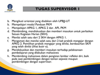 TUGAS SUPERVISOR 1


b. Mengikuti orientasi yang diadakan oleh UPBJJ-UT
b. Mempelajari modul Panduan PKM
c. Mempelajari APKG 1, APKG 2 dan APL PKM
d. Membimbing, mendiskusikan dan memberi masukan untuk perbaikan
   Satuan Kegiatan Harian (SKH).
e. Menilai salah satu dari 2 SKH dengan APKG 1.
f. Mengamati dan menilai salah satu dari 2 kali praktik mengajar dengan
   APKG 2. Pemilihan praktik mengajar yang dinilai, berdasarkan SKH
   yang telah dinilai (lihat butir e).
g. Mendiskusikan dan memberi masukan terhadap pelaksanaan
   pembelajaran yang dilakukan mahasiswa
h. Membimbing mahasiswa dalam pengisian lembar refleksi diri, baik
   pada saat pembimbingan dengan teman sejawat maupun
   pembimbingan dengan supervisor.
 